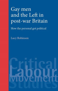 Title: Gay men and the Left in post-war Britain: How the personal got political, Author: Lucy Robinson