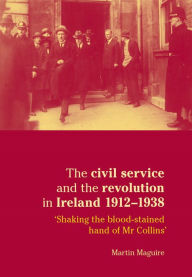 Title: The civil service and the revolution in Ireland 1912-1938: 'Shaking the blood-stained hand of Mr Collins', Author: Martin Maguire