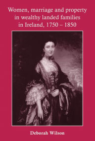 Title: Women, Marriage and Property in Wealthy Landed Families in Ireland, 1750-1850, Author: Deborah Wilson