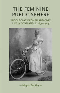 Title: The feminine public sphere: Middle-class women and civic life in Scotland, c. 1870-1914, Author: Megan Smitley