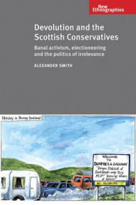 Title: Devolution and the Scottish Conservatives: Banal Activism, Electioneering and the Politics of Irrelevance, Author: Alexander Smith