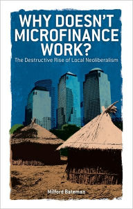 Title: Why Doesn't Microfinance Work?: The Destructive Rise of Local Neoliberalism, Author: Milford Bateman