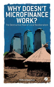 Title: Why Doesn't Microfinance Work?: The Destructive Rise of Local Neoliberalism, Author: Milford Bateman