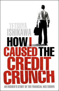 Title: How I Caused the Credit Crunch: An Insider's Story of the Financial Meltdown, Author: Tetsuya Ishikawa