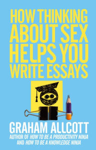 Title: How Thinking About Sex Helps You Write Essays: From How to be a Knowledge Ninja, Author: Graham Allcott