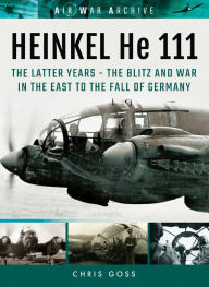 Title: Heinkel He 111: The Latter Years: The Blitz and War in the East to the Fall of Germany, Author: Chris Goss