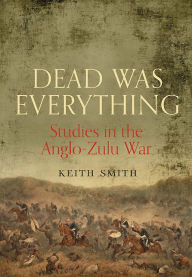 Title: Dead Was Everything: Studies in the Anglo-Zulu War, Author: Keith Smith