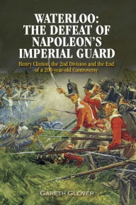 Title: Waterloo: The Defeat of Napoleon's Imperial Guard: Henry Clinton, the 2nd Division and the End of a 200-year Old Controversy, Author: Gareth Glover