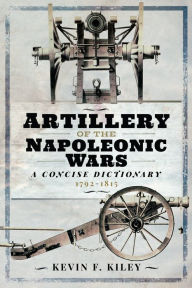 Title: Artillery of the Napoleonic Wars: A Concise Dictionary, 1792-1815, Author: Kevin F. Kiley