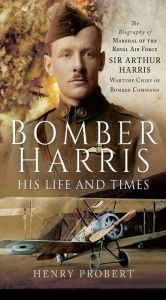 Title: Bomber Harris: His Life and Times: The Biography of Marshal of the Royal Air Force Sir Arthur Harris, Wartime Chief of Bomber Command, Author: Henry Probert