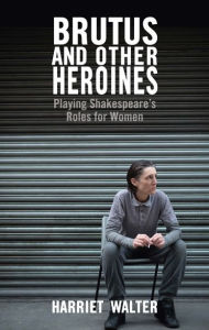 Title: Brutus and Other Heroines: Playing Shakespeare's Roles for Women, Author: Harriet Walter