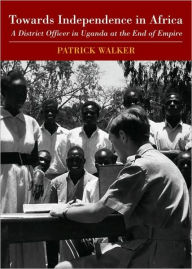 Title: Towards Independence in Africa: A District Officer in Uganda at the End of Empire, Author: Patrick Walker