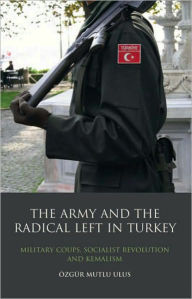 Title: The Army and the Radical Left in Turkey: Military Coups, Socialist Revolution and Kemalism, Author: Özgür Mutlu Ulus