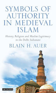 Title: Symbols of Authority in Medieval Islam: History, Religion and Muslim Legitimacy in the Delhi Sultanate, Author: Blain H Auer