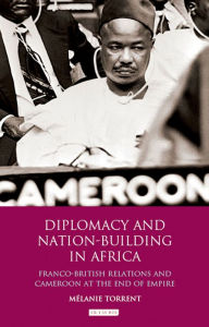 Title: Diplomacy and Nation-Building in Africa: Franco-British relations and Cameroon at the End of Empire, Author: Mélanie Torrent