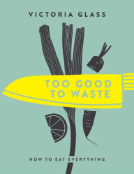 Title: Too Good To Waste: How to Eat Everything, Author: Victoria Glass