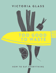 Title: Too Good To Waste: How to Eat Everything, Author: Victoria Glass