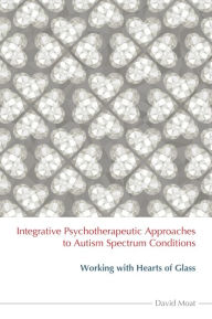 Title: Integrative Psychotherapeutic Approaches to Autism Spectrum Conditions: Working with Hearts of Glass, Author: David Moat