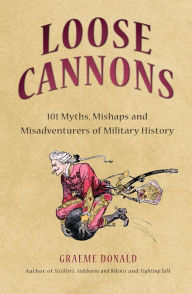 Title: Loose Cannons: 101 Myths, Mishaps and Misadventurers of Military History, Author: Graeme Donald