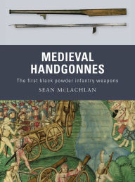 Title: Medieval Handgonnes: The first black powder infantry weapons, Author: Sean McLachlan