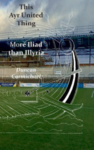 Title: This Ayr United Thing - More Iliad than Illyria, Author: Duncan Carmichael