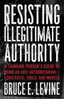 Resisting Illegitimate Authority: A Thinking Person's Guide to Being an Anti-Authoritarian-Strategies, Tools, and Models