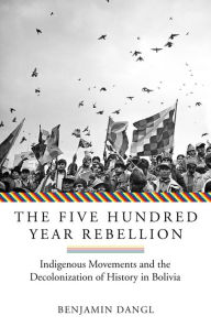 Title: The Five Hundred Year Rebellion: Indigenous Movements and the Decolonization of History in Bolivia, Author: Benjamin Dangl