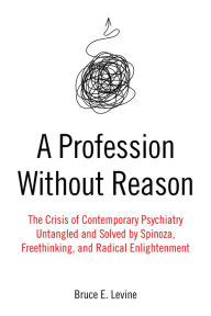 Title: A Profession Without Reason: The Crisis of Contemporary Psychiatry-Untangled and Solved by Spinoza, Freethinking, and Radical Enlightenment, Author: Bruce E. Levine