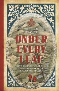 Title: Under Every Leaf: How Britain Played the Greater Game from Afghanistan to Africa, Author: William Beaver