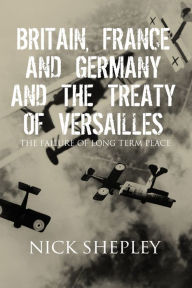Title: Britain, France and Germany and the Treaty of Versailles: The Failure of Long Term Peace, Author: Nick Shepley