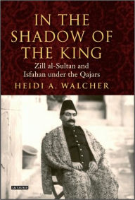 Title: In the Shadow of the King: Zill al-Sultan and Isfahan under the Qajars, Author: Heidi Walcher