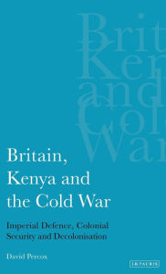 Title: Britain, Kenya and the Cold War: Imperial Defence, Colonial Security and Decolonisation, Author: David Percox