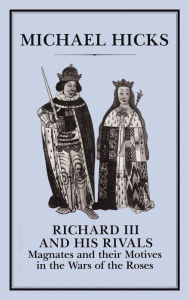 Title: Richard III and His Rivals: Magnates and their Motives in the Wars of the Roses, Author: Michael Hicks