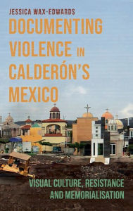 Title: Documenting Violence in Calderón's Mexico: Visual Culture, Resistance and Memorialisation, Author: Jessica Wax-Edwards