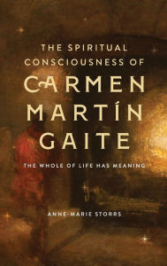 Title: The Spiritual Consciousness of Carmen Martín Gaite: The Whole of Life has Meaning, Author: Anne-Marie Storrs