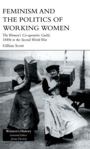 Title: Feminism and the Politics of Working Women: The Women's Co-Operative Guild, 1880s to the Second World War, Author: Gillian Scott