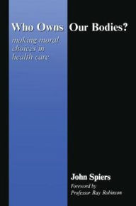 Title: Who Owns Our Bodies?: Making Moral Choices in Health Care, Author: John Spiers