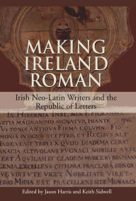 Title: Making Ireland Roman: Irish Neo-Latin Writers and the Republic of Letters, Author: Jason Harris