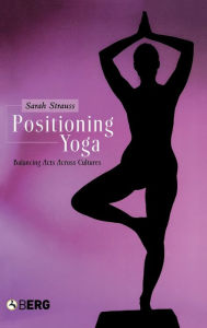 Title: Positioning Yoga: Balancing Acts Across Cultures, Author: Sarah Strauss