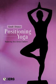 Title: Positioning Yoga: Balancing Acts Across Cultures / Edition 1, Author: Sarah Strauss