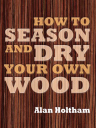 Title: How to Season and Dry Your Own Wood, Author: Alan Holtham