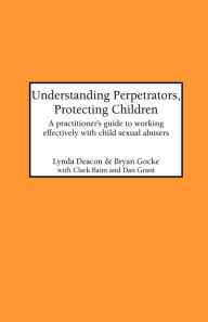 Title: Understanding Perpetrators, Protecting Children: A practitioner's guide to working with child sexual abusers, Author: L Deacon