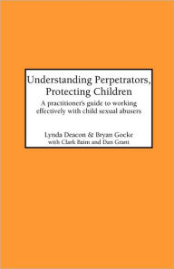 Title: Understanding Perpetrators, Protecting Children: A practitioner's guide to working with child sexual abusers, Author: L Deacon