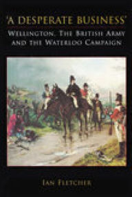Title: A Desperate Business: Wellington, the British Army and the Waterloo Campaign, Author: Ian Fletcher