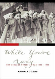 Title: While You're Away: New Zealand Nurses at War 1899-1948, Author: Anna Rogers