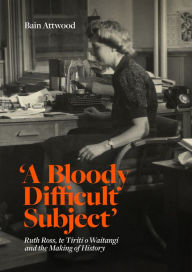 Title: 'A Bloody Difficult Subject': Ruth Ross, te Tirit o Waitangi and the Making of History, Author: Bain Attwood