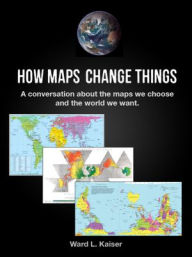 Title: How Maps Change Things: A Conversation About the Maps We Choose and the World We Want, Author: Ward L. Kaiser