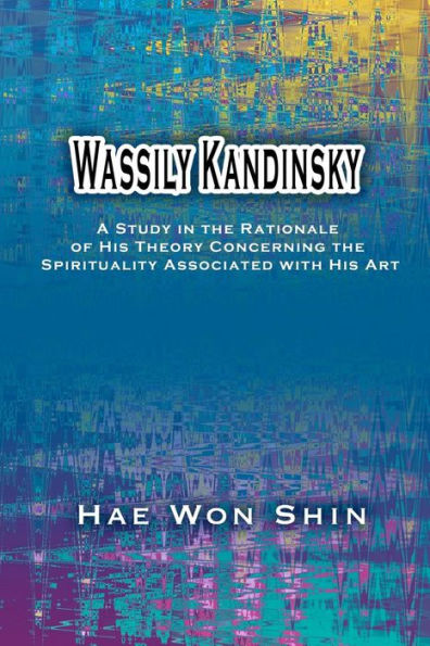 Wassily Kandinsky: A Study in the Rationale of His Theory Concerning the Spirituality Associated with His Art