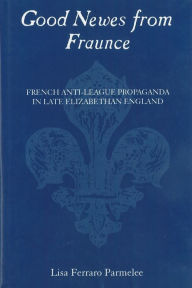 Title: Good Newes from Fraunce: French Anti-League Propaganda in Late Elizabethan England, Author: Lisa Ferraro Parmelee