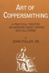 Title: Art of Coppersmithing: A Practical Treatise on Working Sheet Copper into All Forms, Author: John Fuller Sr.